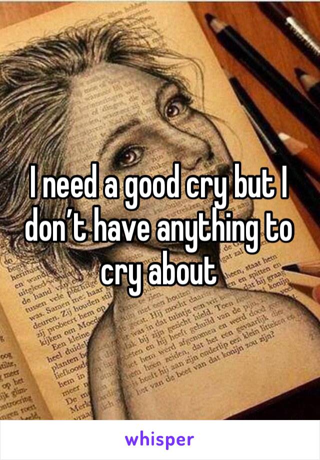 I need a good cry but I don’t have anything to cry about