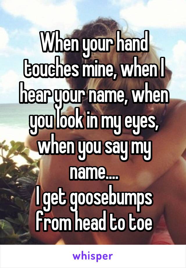 When your hand touches mine, when I hear your name, when you look in my eyes, when you say my name....
I get goosebumps from head to toe