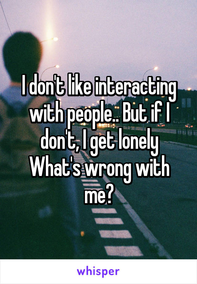 I don't like interacting with people.. But if I don't, I get lonely
What's wrong with me?