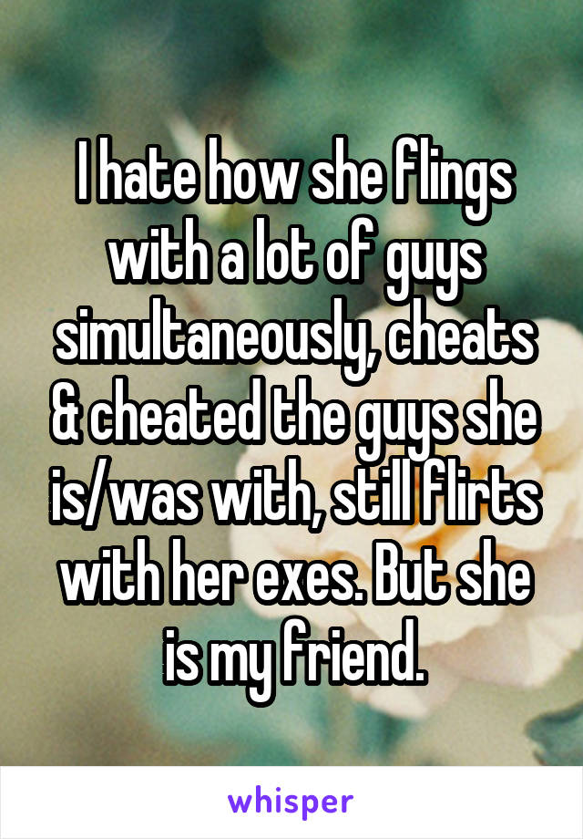 I hate how she flings with a lot of guys simultaneously, cheats & cheated the guys she is/was with, still flirts with her exes. But she is my friend.