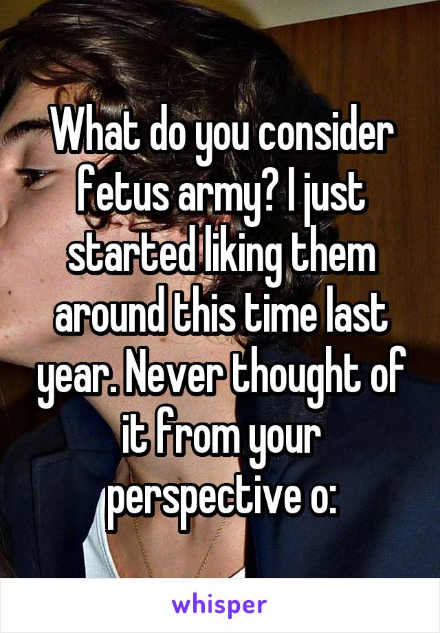 What do you consider fetus army? I just started liking them around this time last year. Never thought of it from your perspective o: