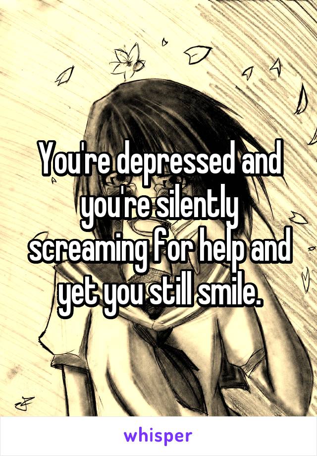 You're depressed and you're silently screaming for help and yet you still smile.