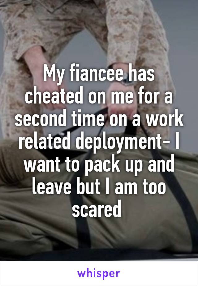 My fiancee has cheated on me for a second time on a work related deployment- I want to pack up and leave but I am too scared 