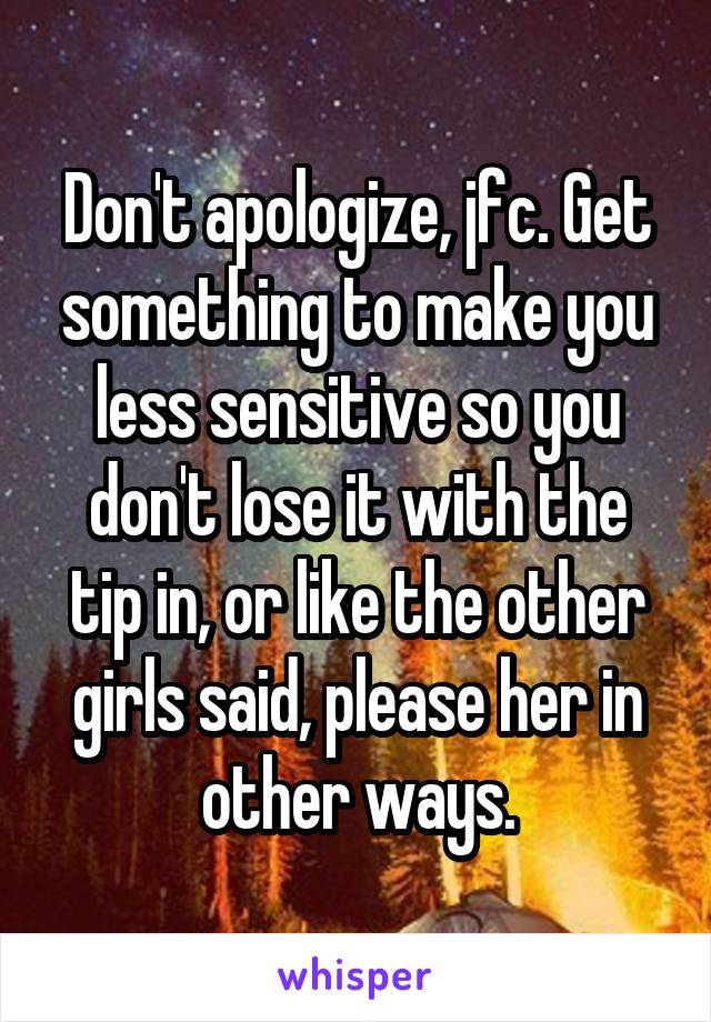 Don't apologize, jfc. Get something to make you less sensitive so you don't lose it with the tip in, or like the other girls said, please her in other ways.