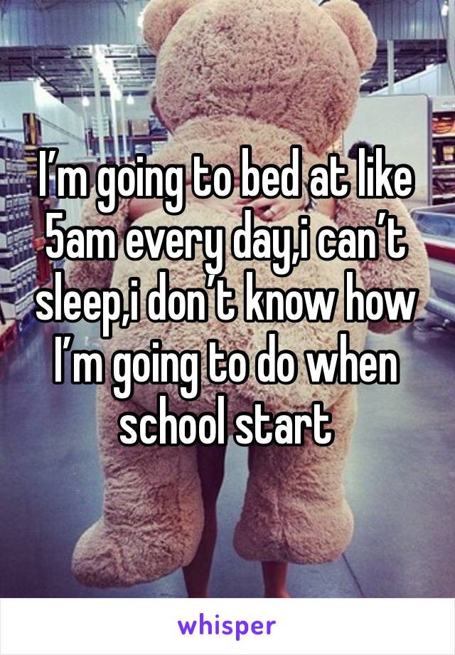 I’m going to bed at like 5am every day,i can’t sleep,i don’t know how I’m going to do when school start 