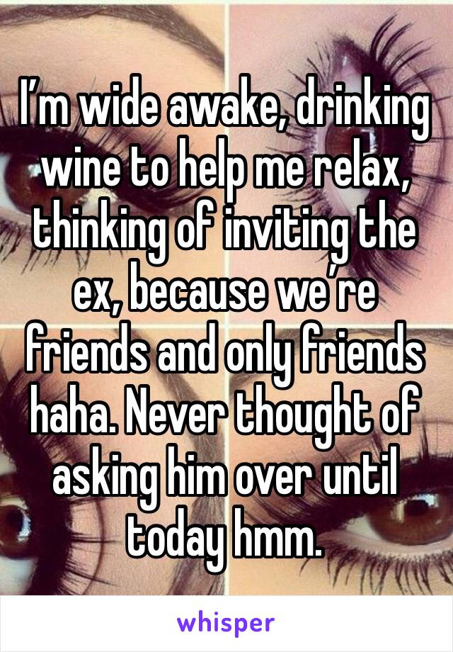 I’m wide awake, drinking wine to help me relax, thinking of inviting the ex, because we’re friends and only friends haha. Never thought of asking him over until today hmm. 