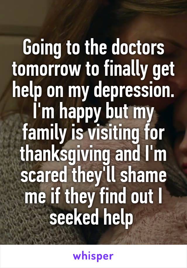 Going to the doctors tomorrow to finally get help on my depression. I'm happy but my family is visiting for thanksgiving and I'm scared they'll shame me if they find out I seeked help 