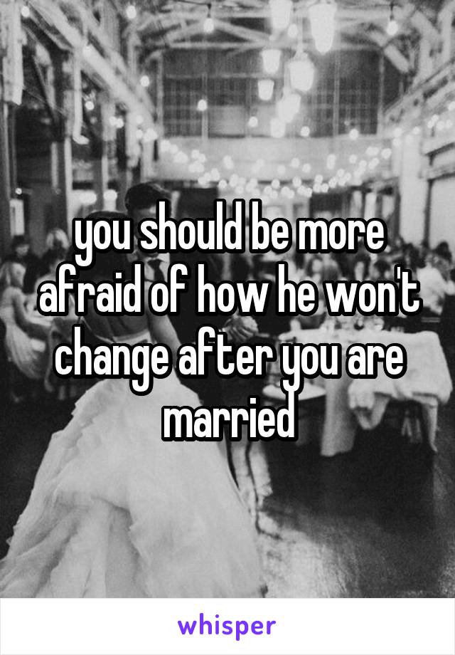 you should be more afraid of how he won't change after you are married