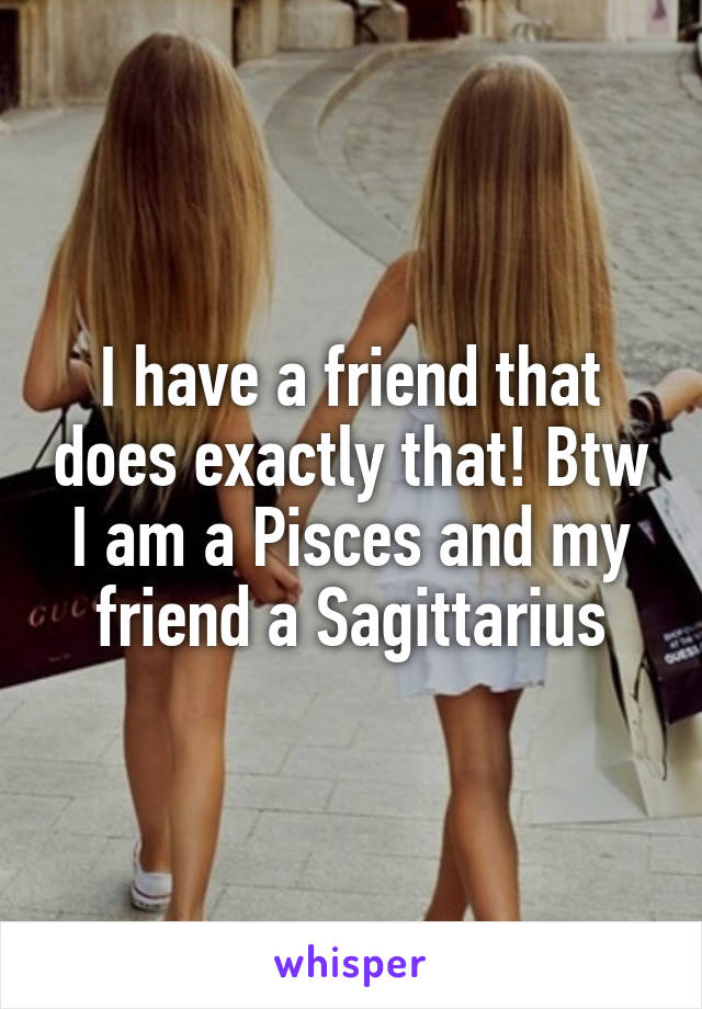 I have a friend that does exactly that! Btw I am a Pisces and my friend a Sagittarius