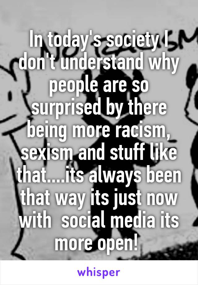 In today's society I don't understand why people are so surprised by there being more racism, sexism and stuff like that....its always been that way its just now with  social media its more open! 