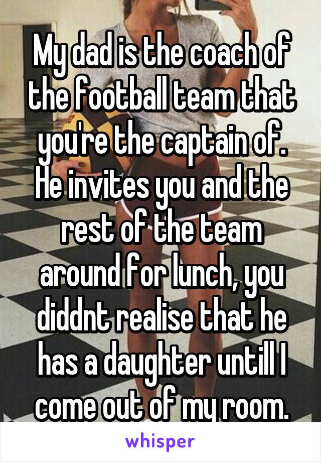 My dad is the coach of the football team that you're the captain of. He invites you and the rest of the team around for lunch, you diddnt realise that he has a daughter untill I come out of my room.