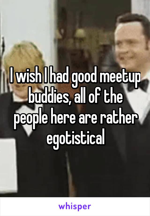 I wish I had good meetup buddies, all of the people here are rather egotistical