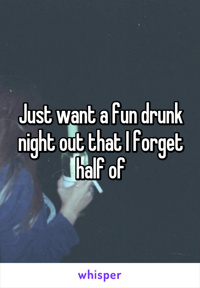 Just want a fun drunk night out that I forget half of