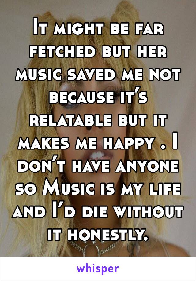 It might be far fetched but her music saved me not because it’s relatable but it makes me happy . I don’t have anyone so Music is my life and I’d die without it honestly. 