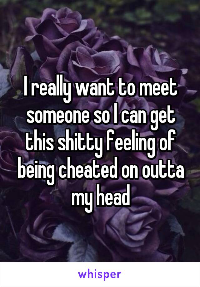 I really want to meet someone so I can get this shitty feeling of being cheated on outta my head