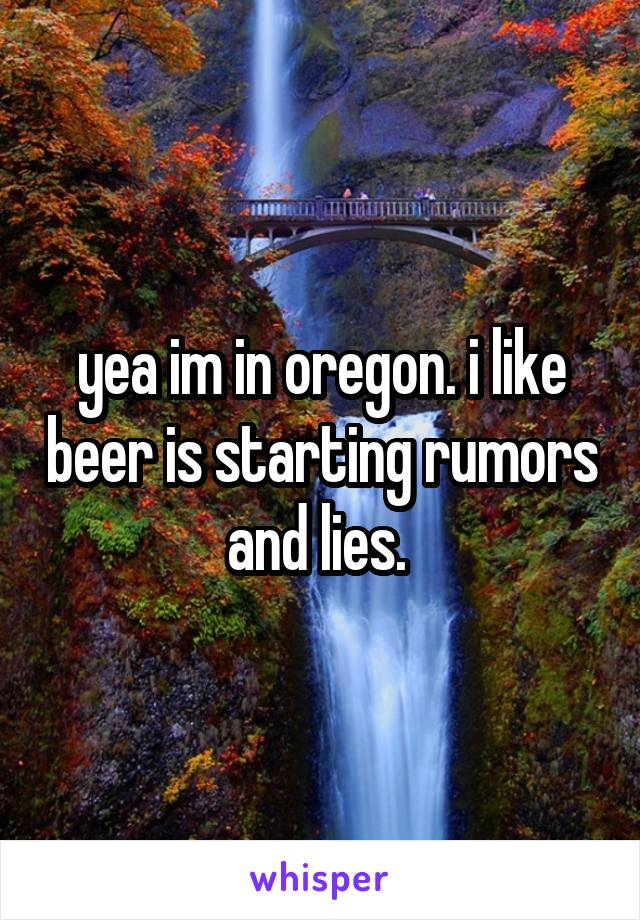 yea im in oregon. i like beer is starting rumors and lies. 