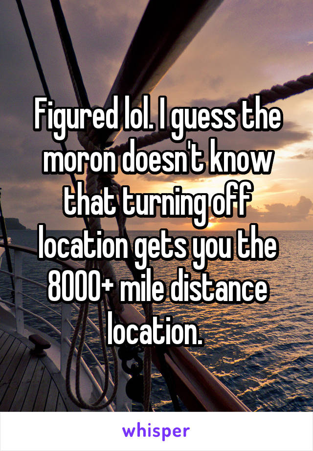 Figured lol. I guess the moron doesn't know that turning off location gets you the 8000+ mile distance location. 