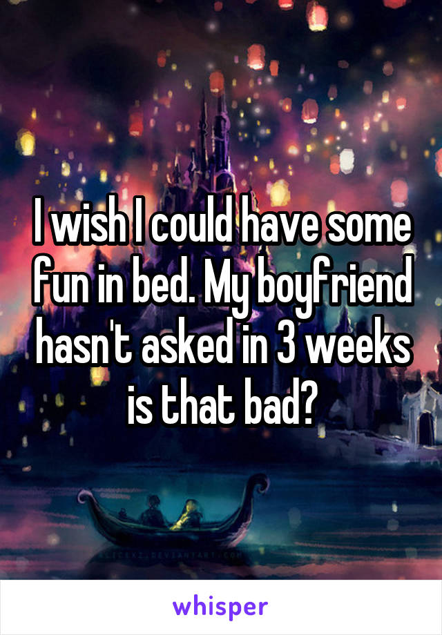 I wish I could have some fun in bed. My boyfriend hasn't asked in 3 weeks is that bad?