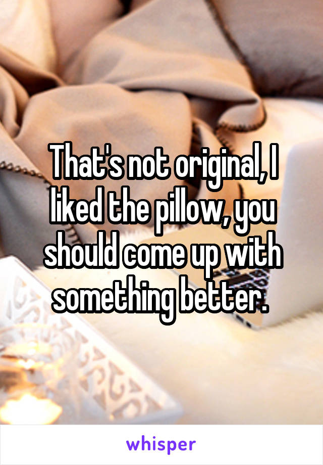 That's not original, I liked the pillow, you should come up with something better. 