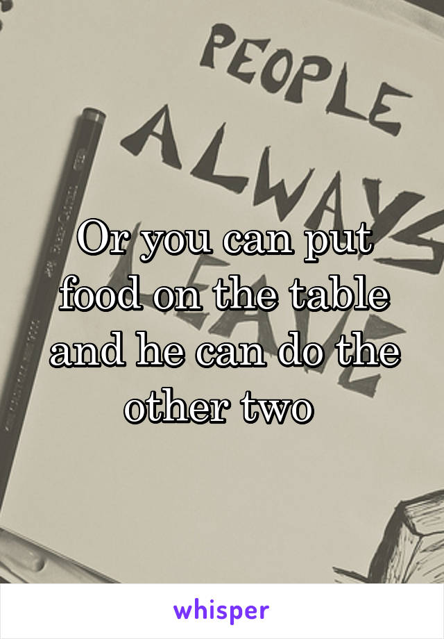 Or you can put food on the table and he can do the other two 