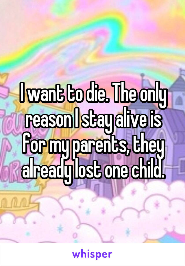 I want to die. The only reason I stay alive is for my parents, they already lost one child.