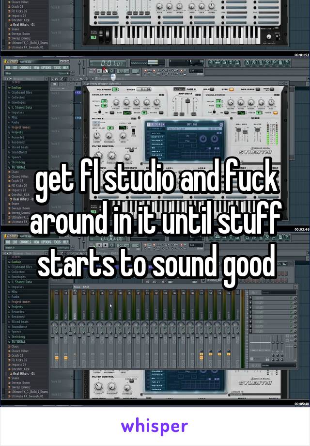 get fl studio and fuck around in it until stuff starts to sound good