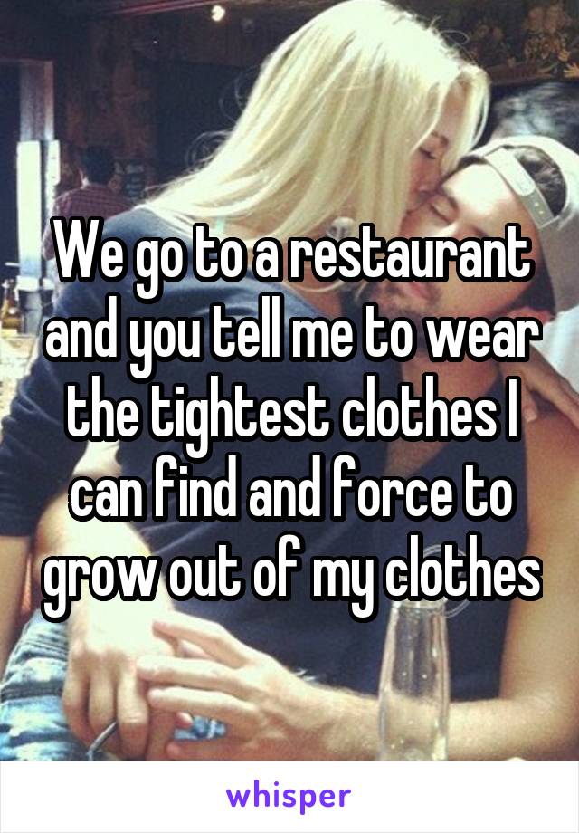 We go to a restaurant and you tell me to wear the tightest clothes I can find and force to grow out of my clothes