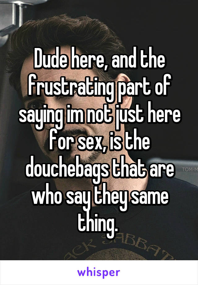 Dude here, and the frustrating part of saying im not just here for sex, is the douchebags that are who say they same thing. 