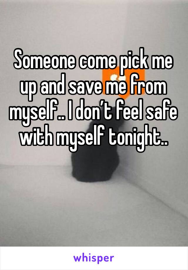 Someone come pick me up and save me from myself.. I don’t feel safe with myself tonight..