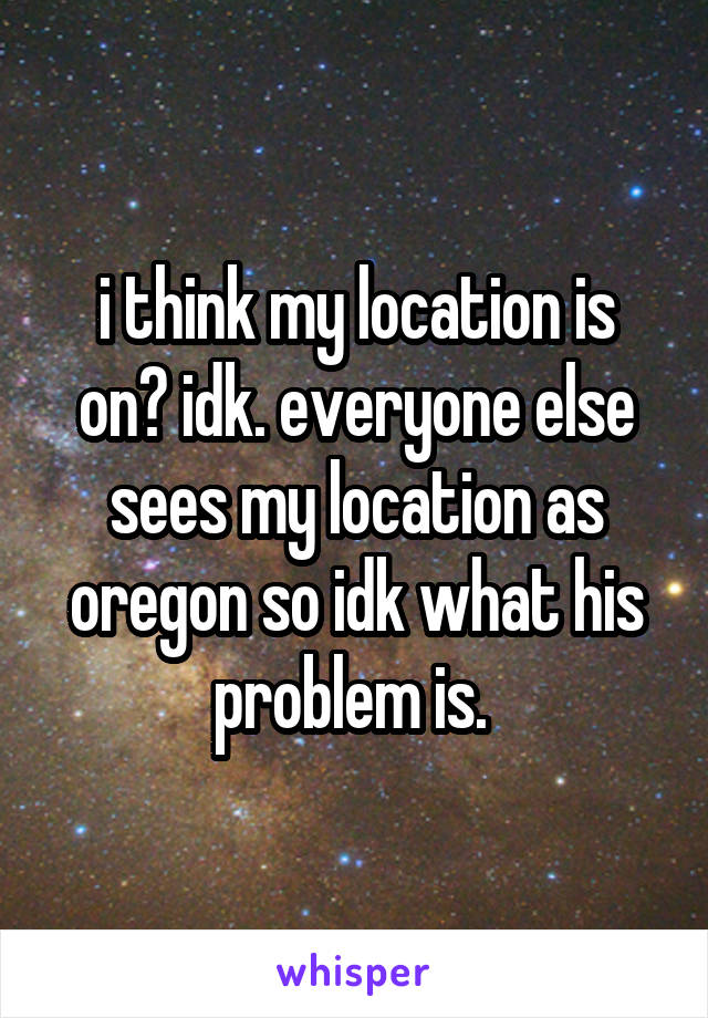 i think my location is on? idk. everyone else sees my location as oregon so idk what his problem is. 