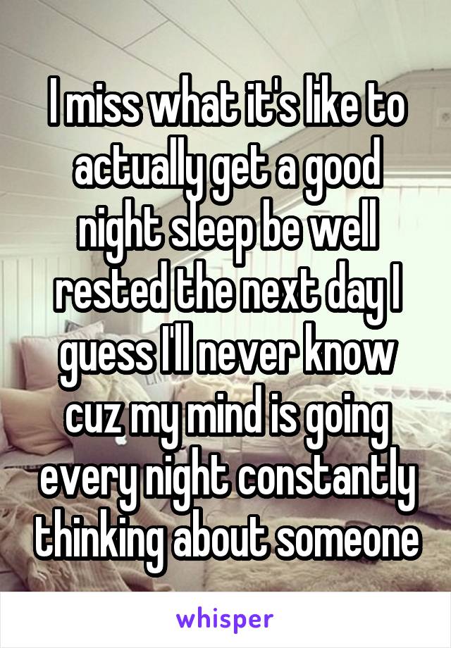 I miss what it's like to actually get a good night sleep be well rested the next day I guess I'll never know cuz my mind is going every night constantly thinking about someone