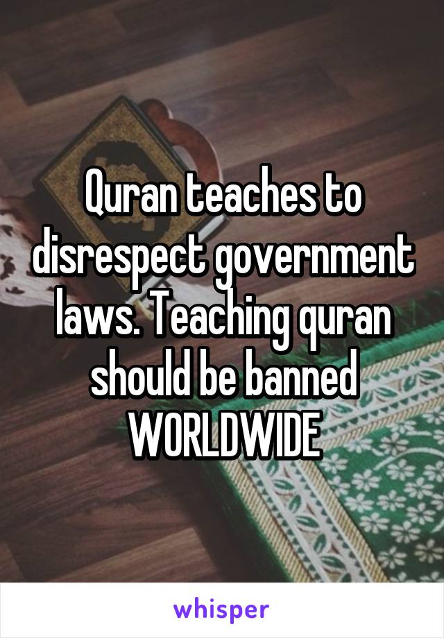 Quran teaches to disrespect government laws. Teaching quran should be banned WORLDWIDE