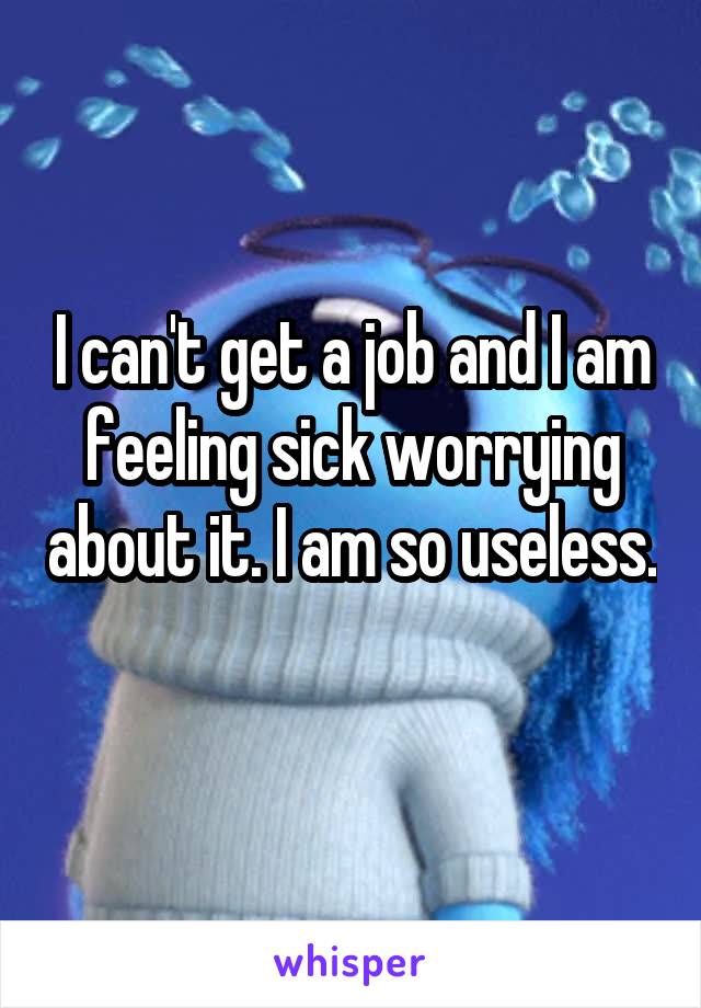 I can't get a job and I am feeling sick worrying about it. I am so useless. 