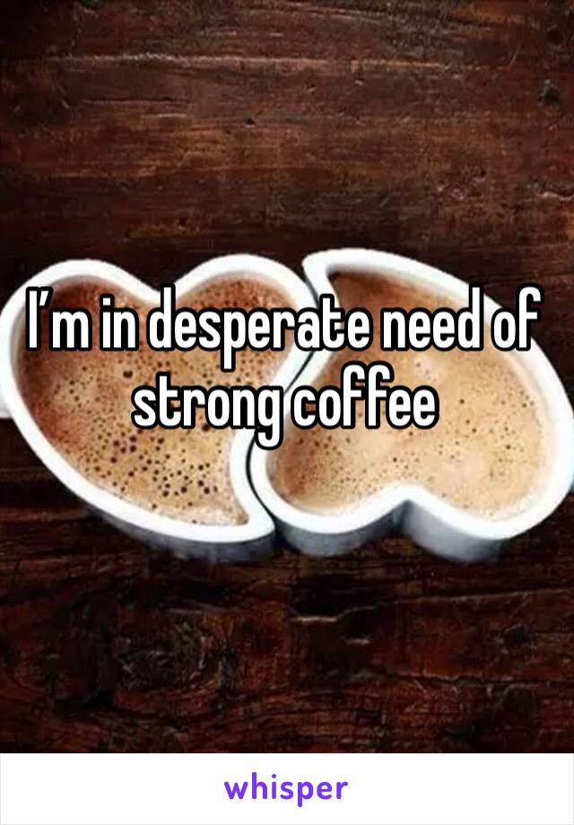 I’m in desperate need of strong coffee 