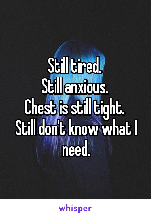 Still tired. 
Still anxious. 
Chest is still tight. 
Still don't know what I need.