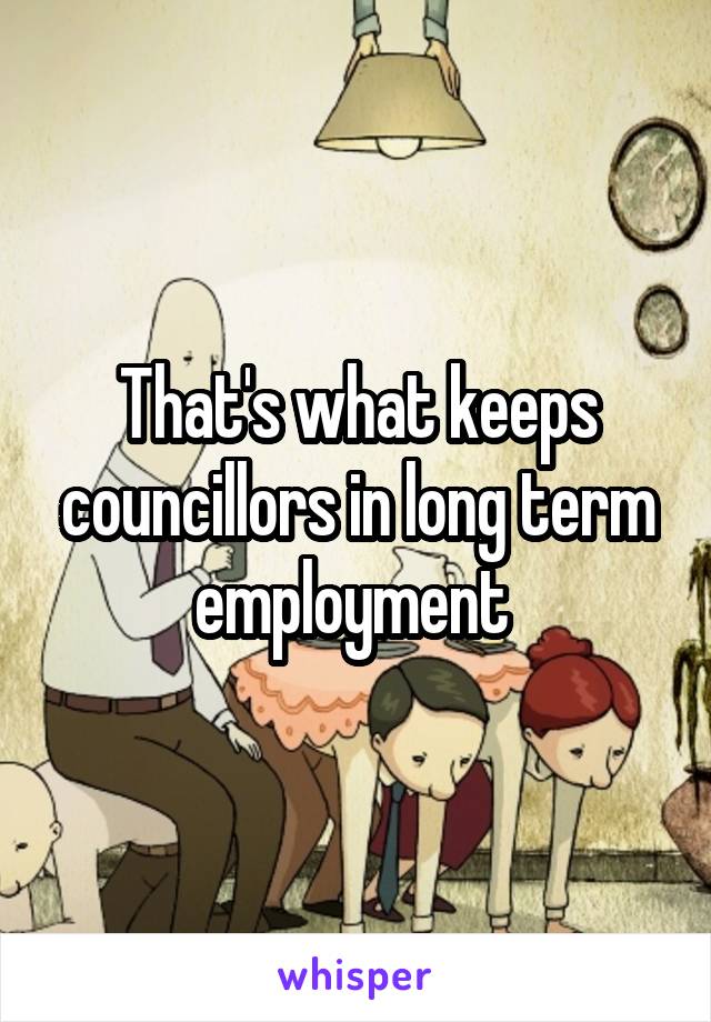 That's what keeps councillors in long term employment 