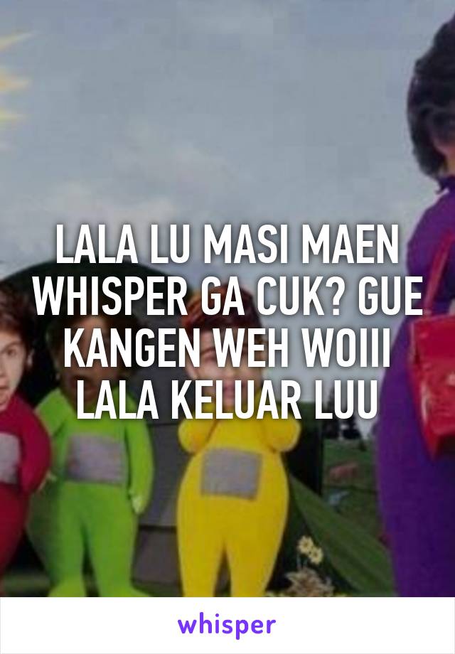 LALA LU MASI MAEN WHISPER GA CUK? GUE KANGEN WEH WOIII LALA KELUAR LUU