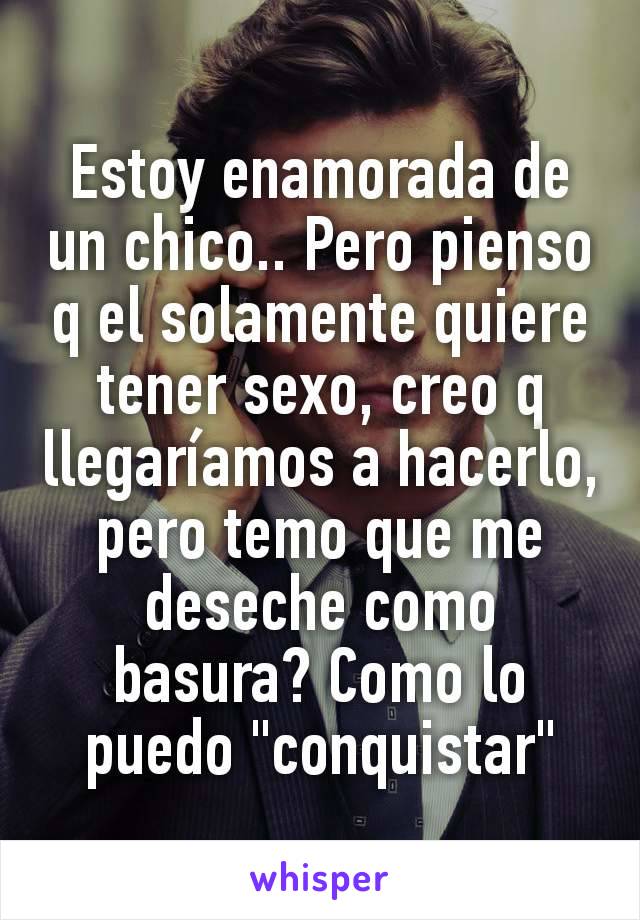 Estoy enamorada de un chico.. Pero pienso q el solamente quiere tener sexo, creo q llegaríamos a hacerlo, pero temo que me deseche como basura? Como lo puedo "conquistar"