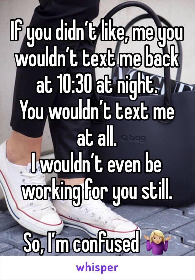 If you didn’t like, me you wouldn’t text me back at 10:30 at night.
You wouldn’t text me at all.
I wouldn’t even be working for you still.

So, I’m confused 🤷🏼‍♀️ 