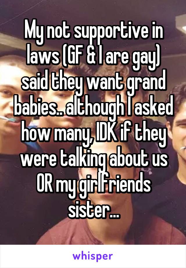 My not supportive in laws (GF & I are gay) said they want grand babies.. although I asked how many, IDK if they were talking about us OR my girlfriends sister...
