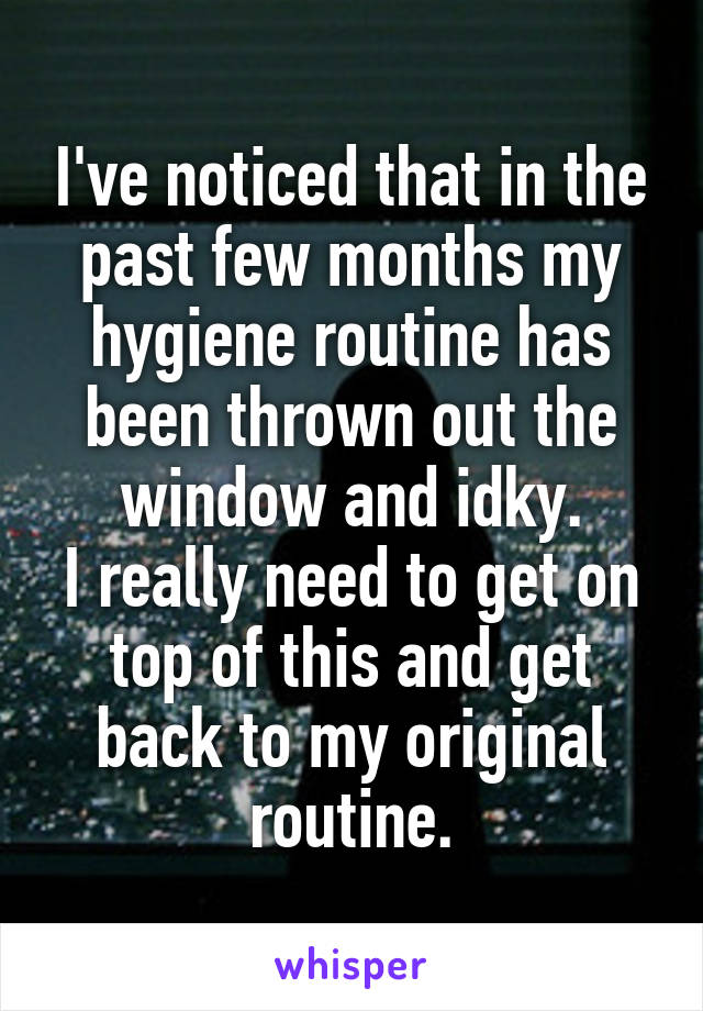 I've noticed that in the past few months my hygiene routine has been thrown out the window and idky.
I really need to get on top of this and get back to my original routine.