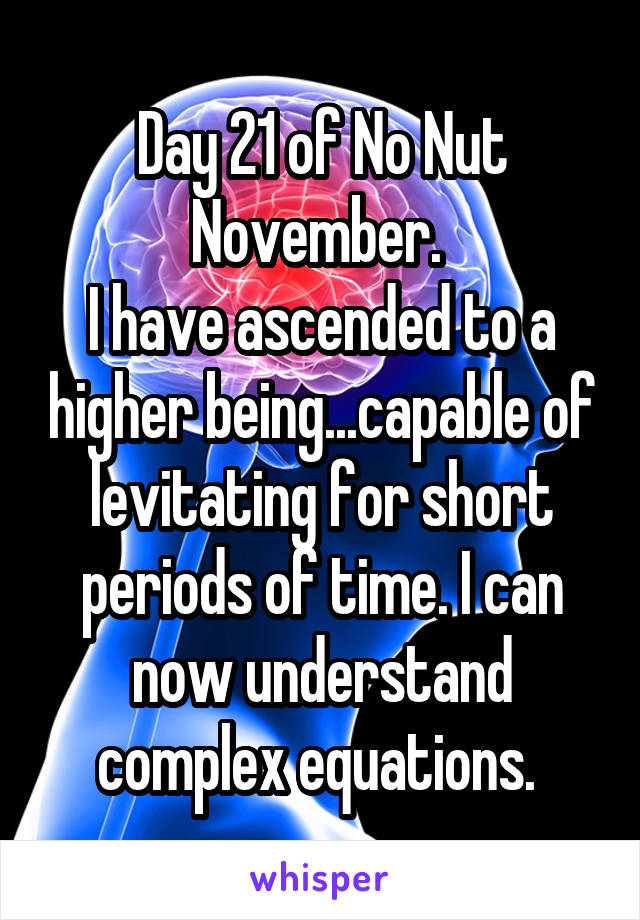 Day 21 of No Nut November. 
I have ascended to a higher being...capable of levitating for short periods of time. I can now understand complex equations. 