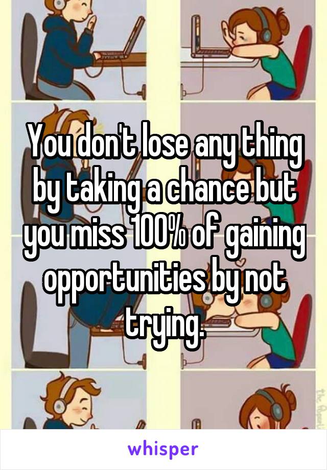 You don't lose any thing by taking a chance but you miss 100% of gaining opportunities by not trying.