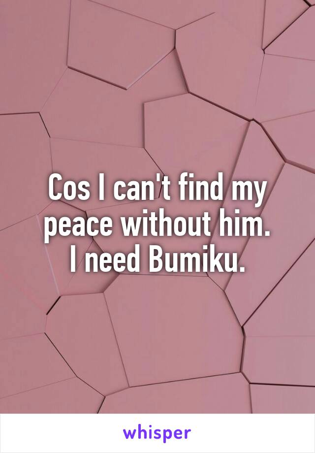 Cos I can't find my peace without him.
I need Bumiku.