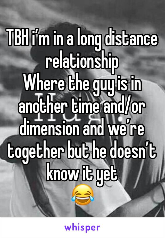 TBH i’m in a long distance relationship 
Where the guy is in another time and/or dimension and we’re together but he doesn’t know it yet 
😂