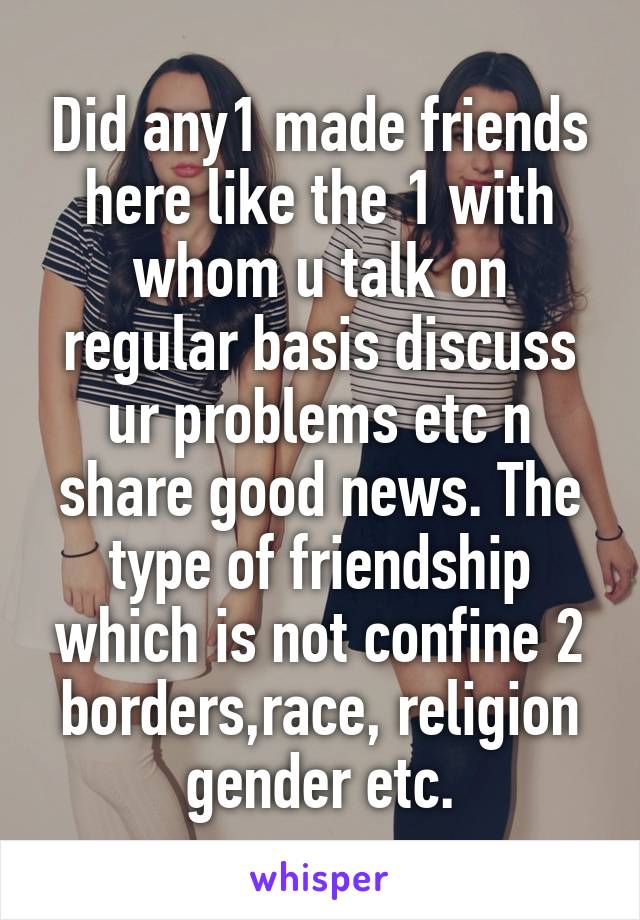 Did any1 made friends here like the 1 with whom u talk on regular basis discuss ur problems etc n share good news. The type of friendship which is not confine 2 borders,race, religion gender etc.