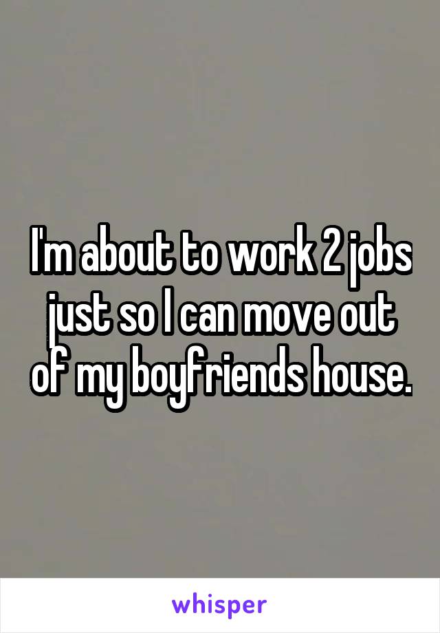 I'm about to work 2 jobs just so I can move out of my boyfriends house.