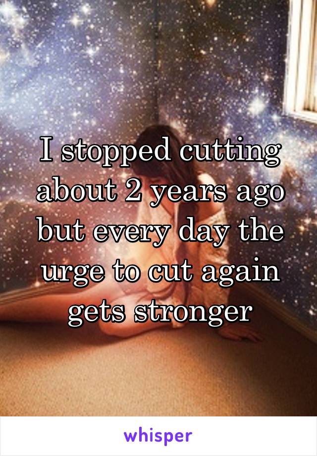 I stopped cutting about 2 years ago but every day the urge to cut again gets stronger