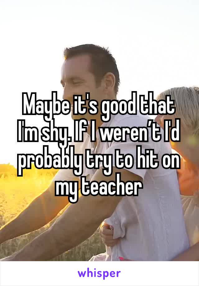 Maybe it's good that I'm shy. If I weren’t I'd probably try to hit on my teacher