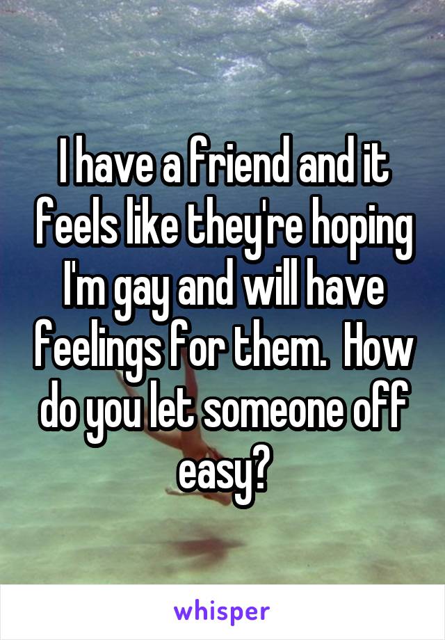 I have a friend and it feels like they're hoping I'm gay and will have feelings for them.  How do you let someone off easy?